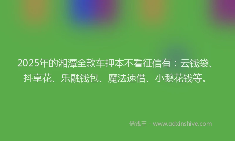 2025年的湘潭全款车押本不看征信有：云钱袋、抖享花、乐融钱包、魔法速借、小鹅花钱等。