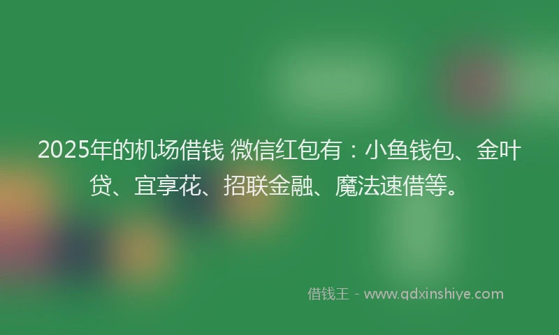 2025年的机场借钱 微信红包有：小鱼钱包、金叶贷、宜享花、招联金融、魔法速借等。