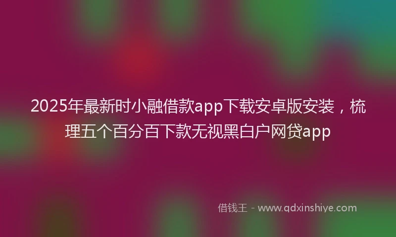 2025年最新时小融借款app下载安卓版安装，梳理五个百分百下款无视黑白户网贷app