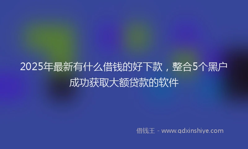 2025年最新有什么借钱的好下款，整合5个黑户成功获取大额贷款的软件