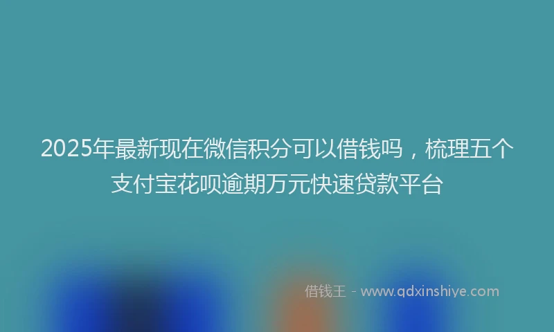 2025年最新现在微信积分可以借钱吗，梳理五个支付宝花呗逾期万元快速贷款平台