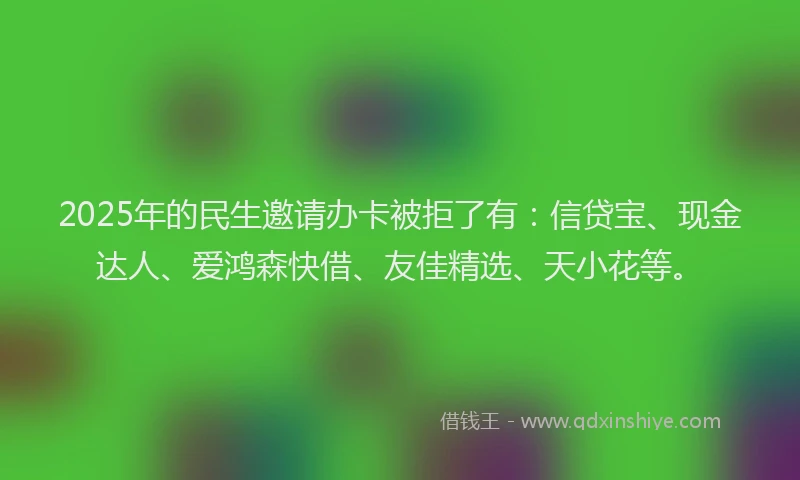 2025年的民生邀请办卡被拒了有：信贷宝、现金达人、爱鸿森快借、友佳精选、天小花等。