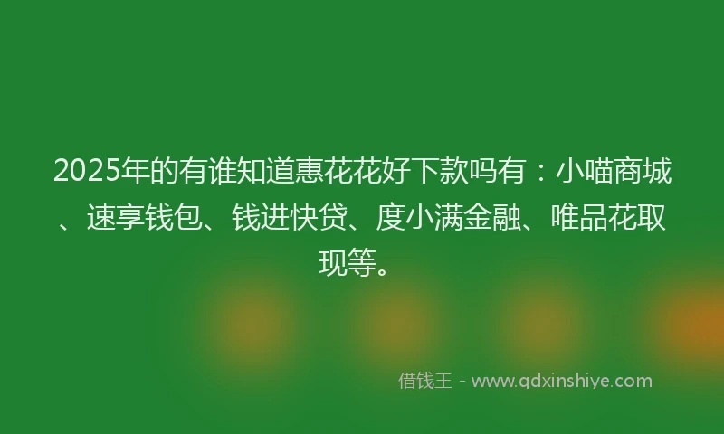 2025年的有谁知道惠花花好下款吗有：小喵商城、速享钱包、钱进快贷、度小满金融、唯品花取现等。