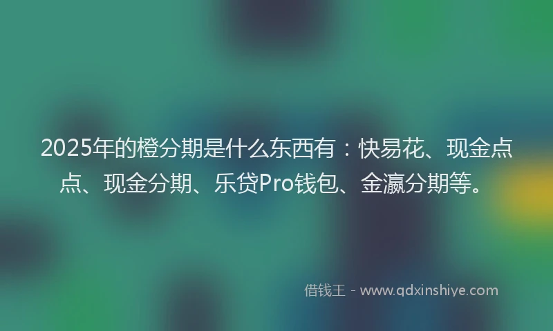 2025年的橙分期是什么东西有：快易花、现金点点、现金分期、乐贷Pro钱包、金瀛分期等。