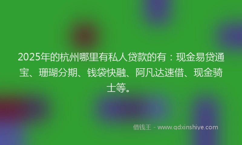 2025年的杭州哪里有私人贷款的有：现金易贷通宝、珊瑚分期、钱袋快融、阿凡达速借、现金骑士等。