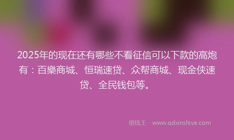 2025年的现在还有哪些不看征信可以下款的高炮有：百樂商城、恒瑞速贷、众帮商城、现金侠速贷、全民钱包等。