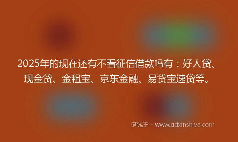 2025年的现在还有不看征信借款吗有：好人贷、现金贷、金租宝、京东金融、易贷宝速贷等。