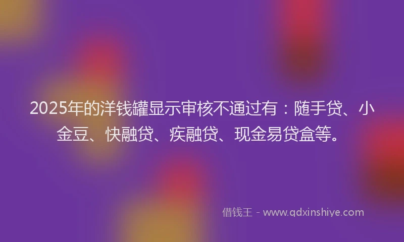 2025年的洋钱罐显示审核不通过有：随手贷、小金豆、快融贷、疾融贷、现金易贷盒等。