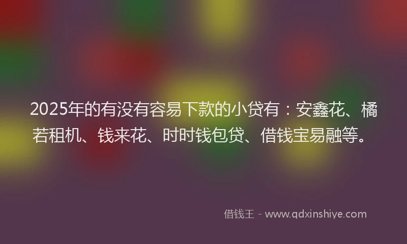 2025年的有没有容易下款的小贷有：安鑫花、橘若租机、钱来花、时时钱包贷、借钱宝易融等。