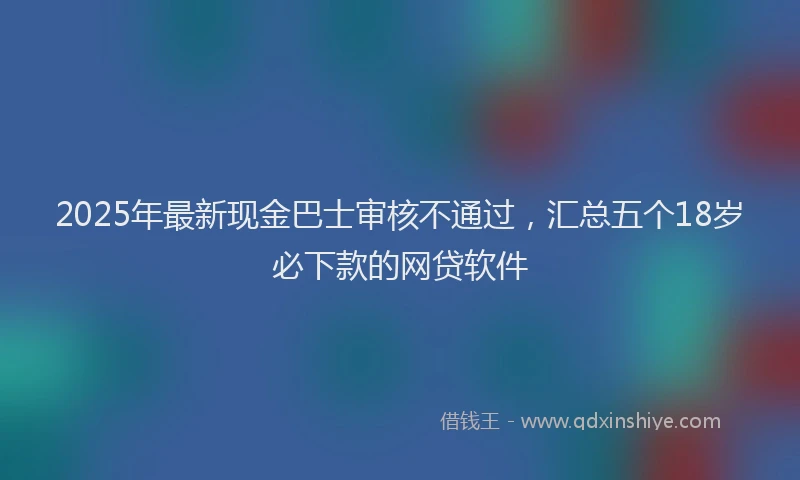 2025年最新现金巴士审核不通过，汇总五个18岁必下款的网贷软件