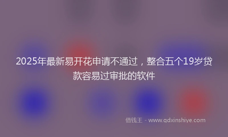 2025年最新易开花申请不通过，整合五个19岁贷款容易过审批的软件