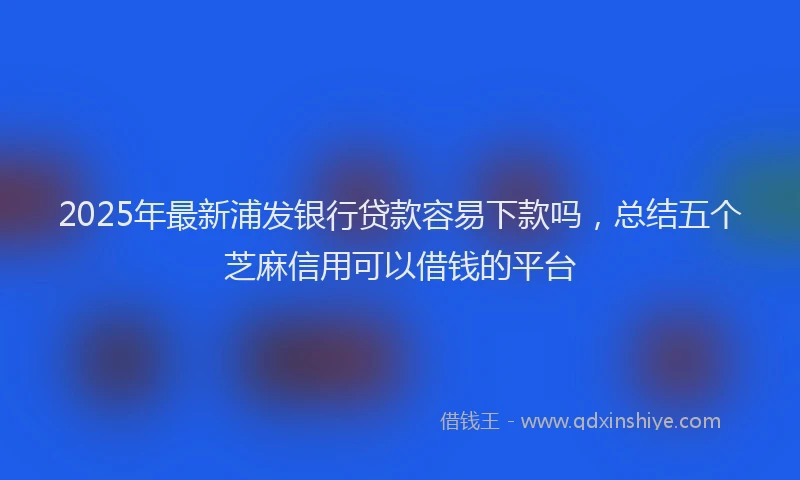 2025年最新浦发银行贷款容易下款吗，总结五个芝麻信用可以借钱的平台