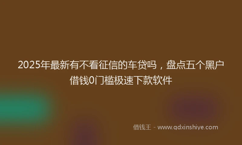 2025年最新有不看征信的车贷吗，盘点五个黑户借钱0门槛极速下款软件