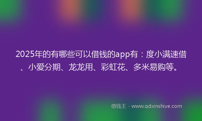 2025年的有哪些可以借钱的app有：度小满速借、小爱分期、龙龙用、彩虹花、多米易购等。