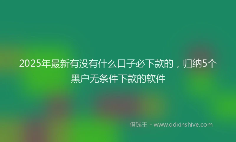 2025年最新有没有什么口子必下款的，归纳5个黑户无条件下款的软件