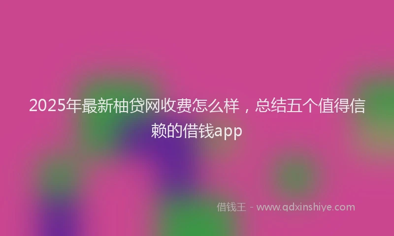 2025年最新柚贷网收费怎么样，总结五个值得信赖的借钱app