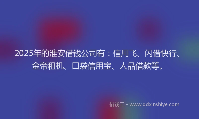 2025年的淮安借钱公司有：信用飞、闪借快行、金帝租机、口袋信用宝、人品借款等。