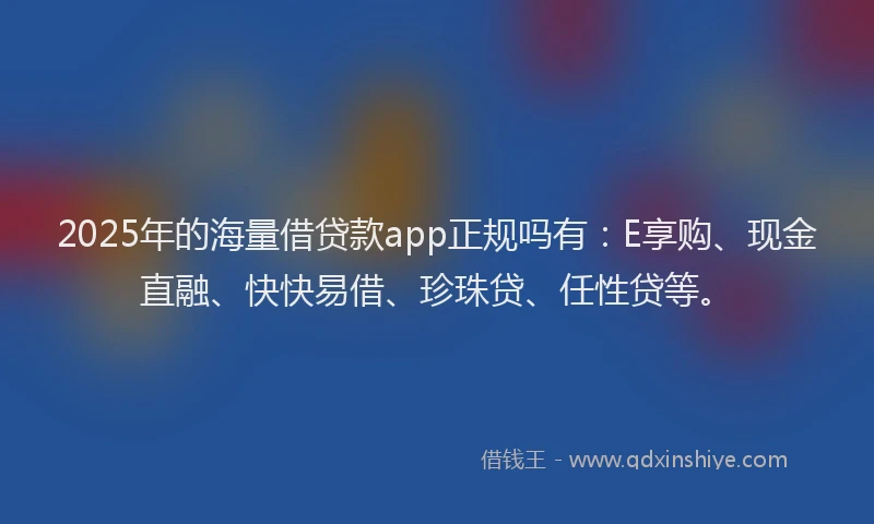 2025年的海量借贷款app正规吗有：E享购、现金直融、快快易借、珍珠贷、任性贷等。