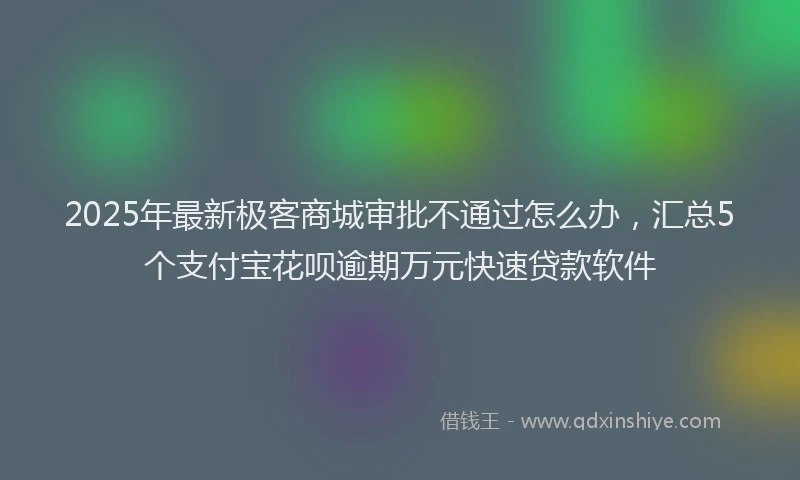 2025年最新极客商城审批不通过怎么办，汇总5个支付宝花呗逾期万元快速贷款软件
