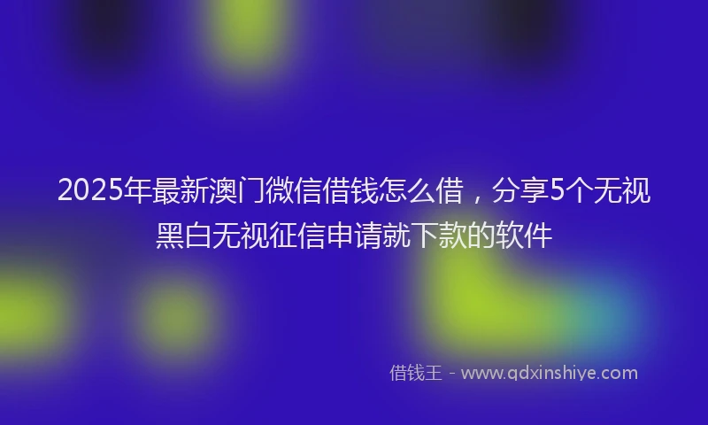 2025年最新澳门微信借钱怎么借，分享5个无视黑白无视征信申请就下款的软件