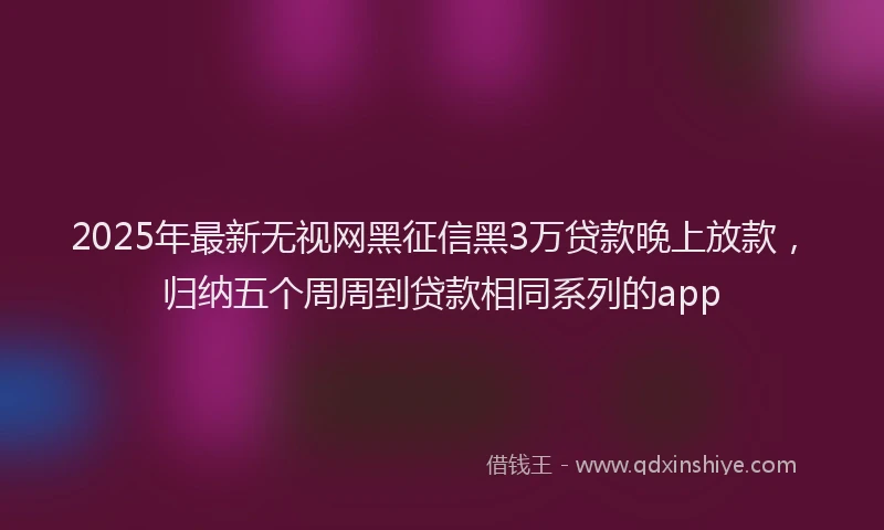 2025年最新无视网黑征信黑3万贷款晚上放款，归纳五个周周到贷款相同系列的app