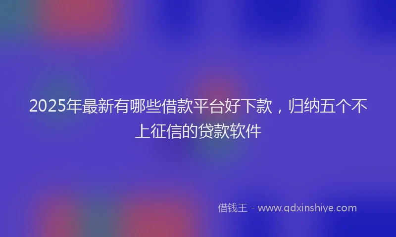2025年最新有哪些借款平台好下款，归纳五个不上征信的贷款软件