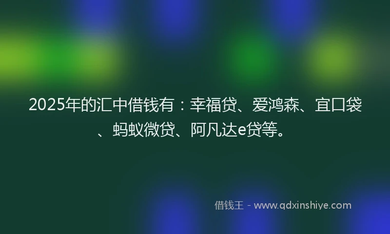 2025年的汇中借钱有：幸福贷、爱鸿森、宜口袋、蚂蚁微贷、阿凡达e贷等。