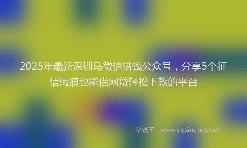 2025年最新深圳马微信借钱公众号，分享5个征信瑕疵也能借网贷轻松下款的平台