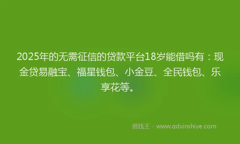 2025年的无需征信的贷款平台18岁能借吗有：现金贷易融宝、福星钱包、小金豆、全民钱包、乐享花等。