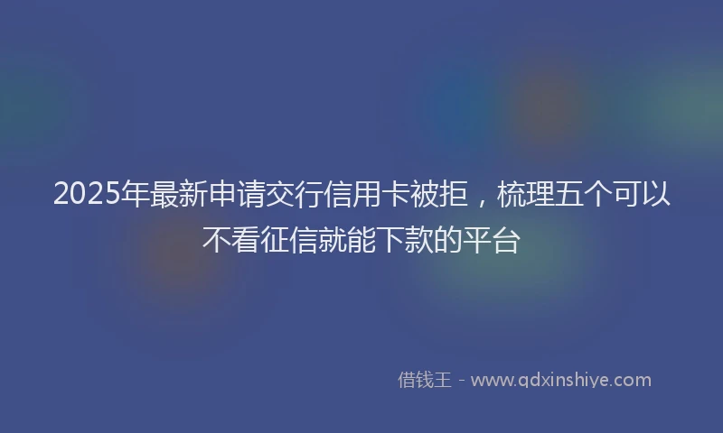 2025年最新申请交行信用卡被拒，梳理五个可以不看征信就能下款的平台