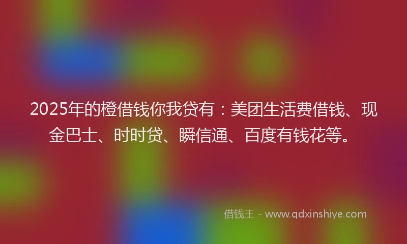 2025年的橙借钱你我贷有：美团生活费借钱、现金巴士、时时贷、瞬信通、百度有钱花等。
