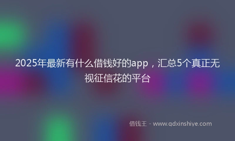 2025年最新有什么借钱好的app，汇总5个真正无视征信花的平台