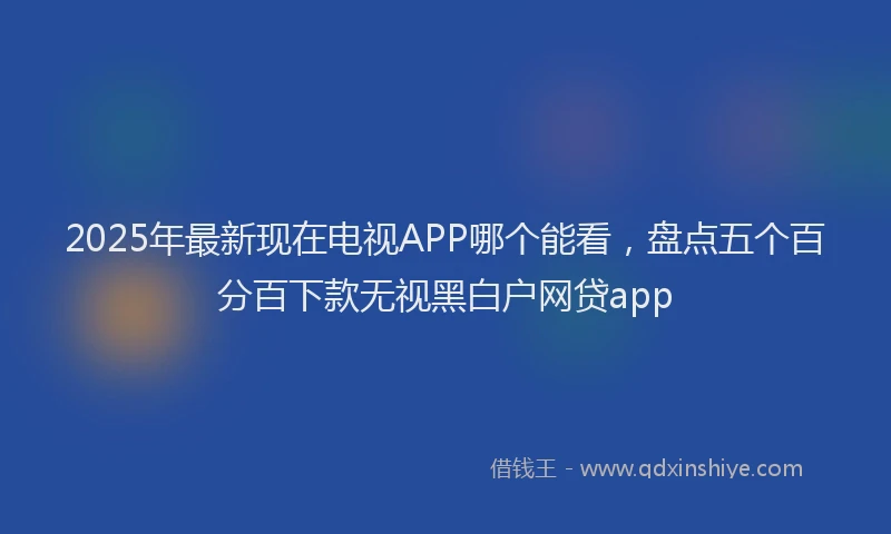2025年最新现在电视APP哪个能看，盘点五个百分百下款无视黑白户网贷app