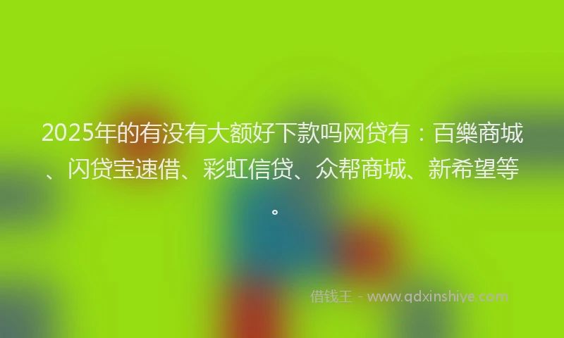 2025年的有没有大额好下款吗网贷有：百樂商城、闪贷宝速借、彩虹信贷、众帮商城、新希望等。