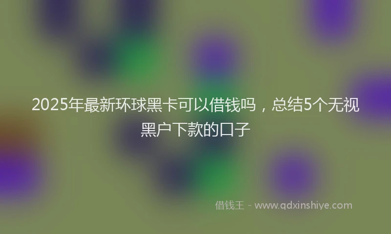 2025年最新环球黑卡可以借钱吗，总结5个无视黑户下款的口子