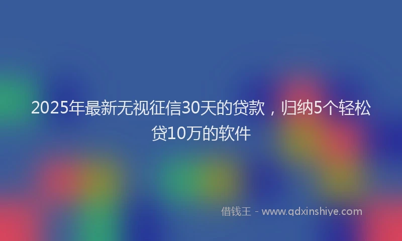 2025年最新无视征信30天的贷款，归纳5个轻松贷10万的软件