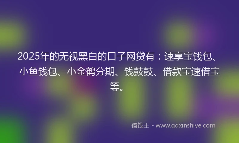 2025年的无视黑白的口子网贷有：速享宝钱包、小鱼钱包、小金鹤分期、钱鼓鼓、借款宝速借宝等。