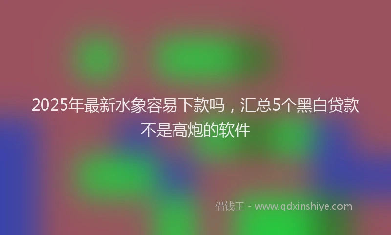 2025年最新水象容易下款吗，汇总5个黑白贷款不是高炮的软件