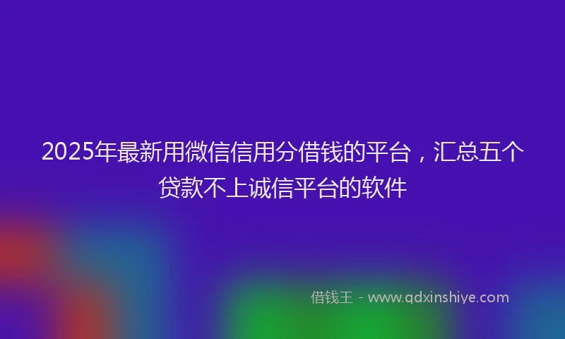 2025年最新用微信信用分借钱的平台，汇总五个贷款不上诚信平台的软件