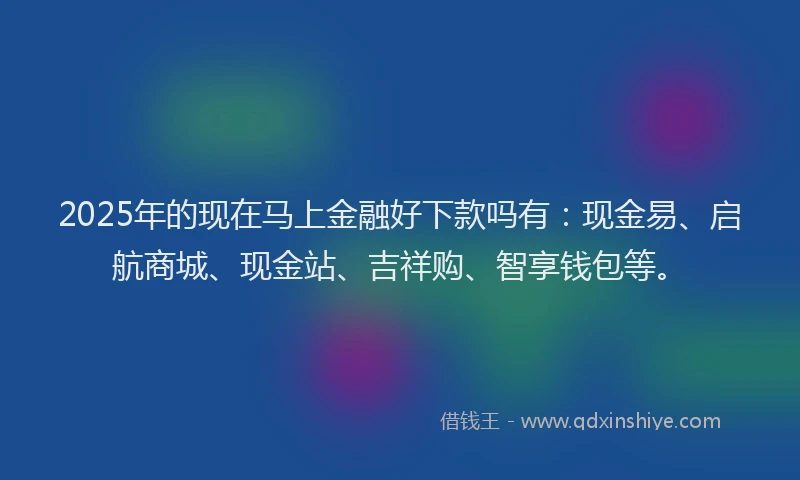 2025年的现在马上金融好下款吗有：现金易、启航商城、现金站、吉祥购、智享钱包等。