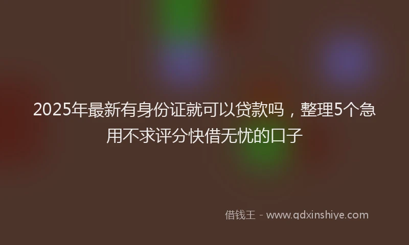 2025年最新有身份证就可以贷款吗，整理5个急用不求评分快借无忧的口子