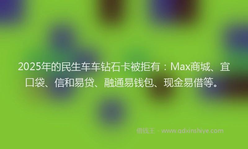 2025年的民生车车钻石卡被拒有：Max商城、宜口袋、信和易贷、融通易钱包、现金易借等。