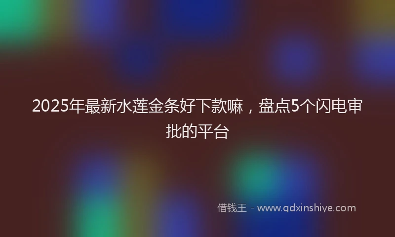 2025年最新水莲金条好下款嘛，盘点5个闪电审批的平台