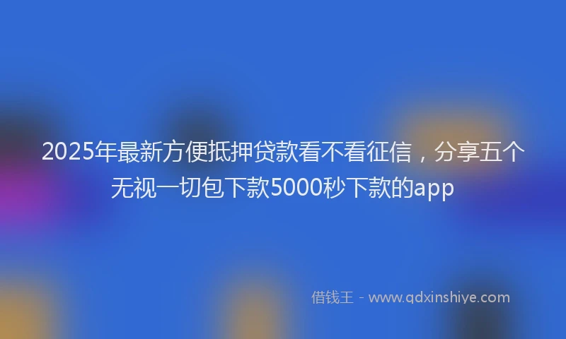 2025年最新方便抵押贷款看不看征信，分享五个无视一切包下款5000秒下款的app