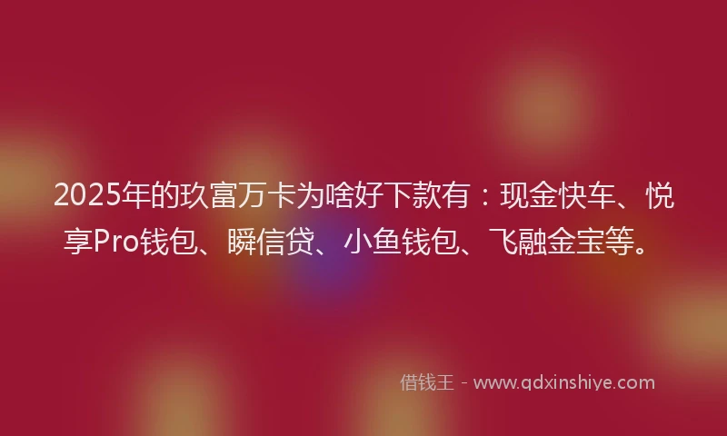2025年的玖富万卡为啥好下款有：现金快车、悦享Pro钱包、瞬信贷、小鱼钱包、飞融金宝等。