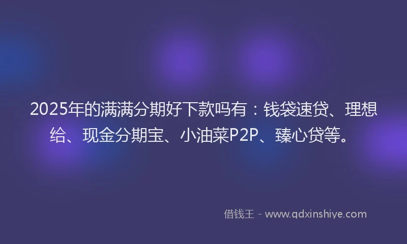2025年的满满分期好下款吗有：钱袋速贷、理想给、现金分期宝、小油菜P2P、臻心贷等。