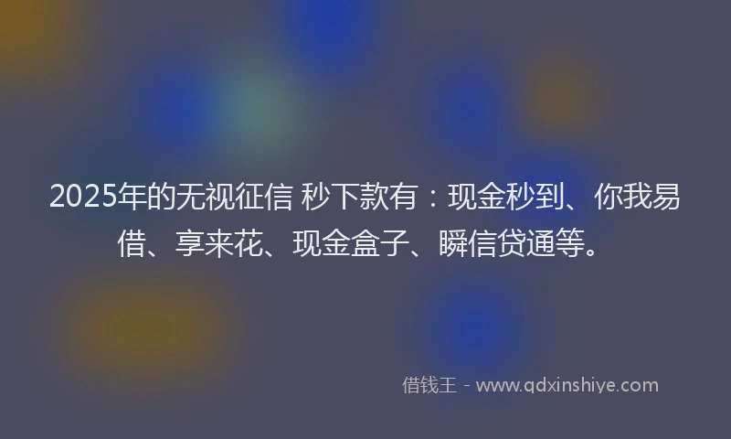 2025年的无视征信 秒下款有：现金秒到、你我易借、享来花、现金盒子、瞬信贷通等。