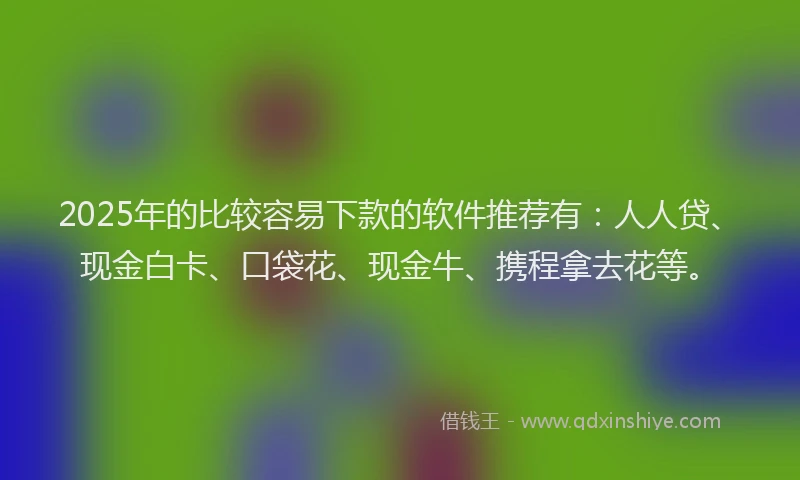 2025年的比较容易下款的软件推荐有：人人贷、现金白卡、口袋花、现金牛、携程拿去花等。
