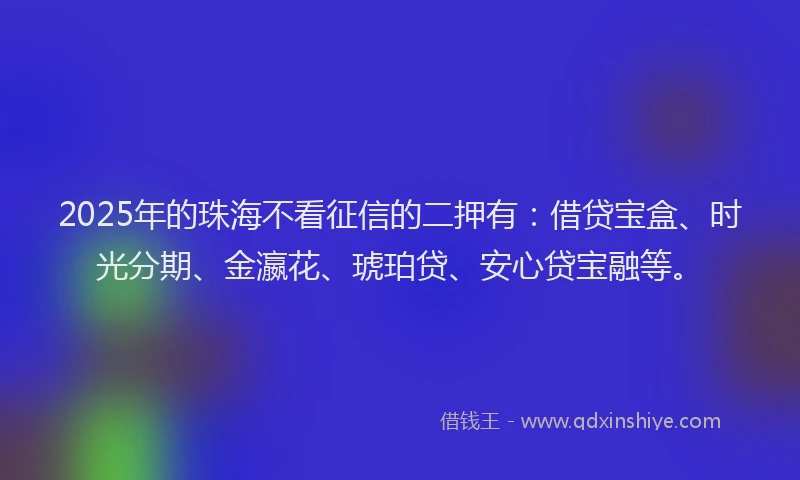 2025年的珠海不看征信的二押有：借贷宝盒、时光分期、金瀛花、琥珀贷、安心贷宝融等。