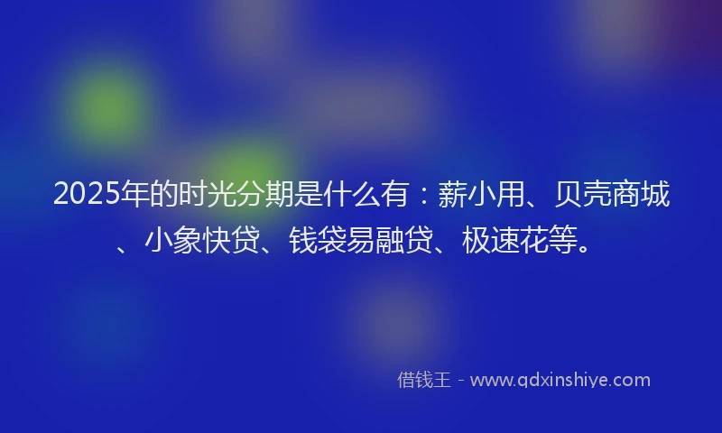 2025年的时光分期是什么有：薪小用、贝壳商城、小象快贷、钱袋易融贷、极速花等。